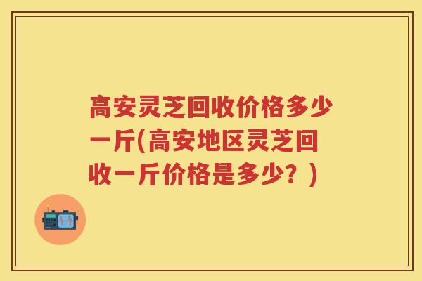 高安灵芝回收价格多少一斤(高安地区灵芝回收一斤价格是多少？)