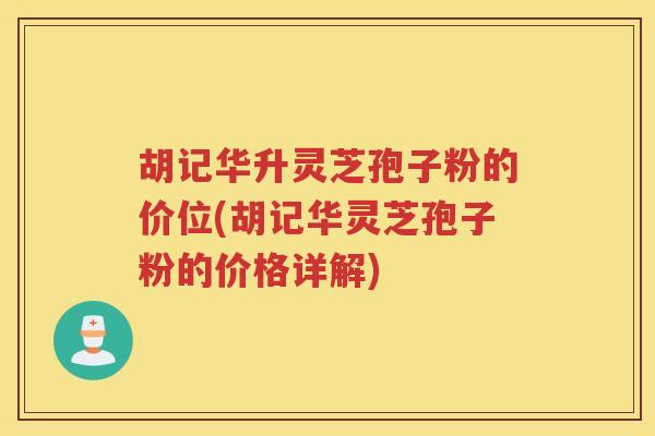 胡记华升灵芝孢子粉的价位(胡记华灵芝孢子粉的价格详解)