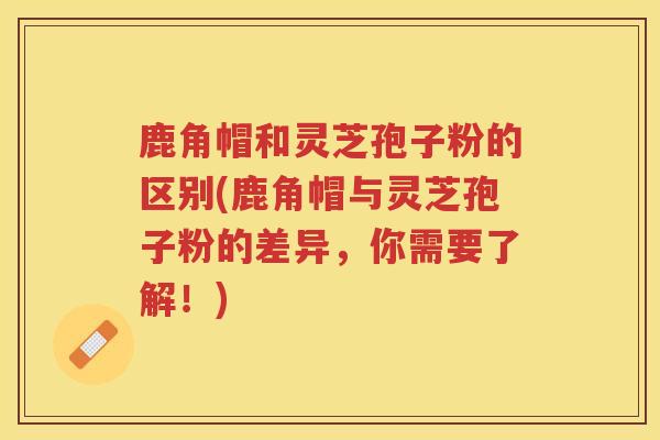 鹿角帽和灵芝孢子粉的区别(鹿角帽与灵芝孢子粉的差异，你需要了解！)