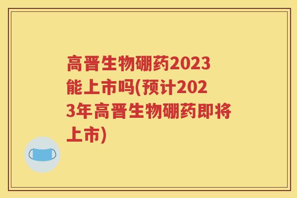 高晋生物硼药2023能上市吗(预计2023年高晋生物硼药即将上市)