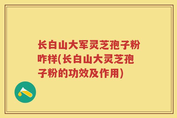 长白山大军灵芝孢子粉咋样(长白山大灵芝孢子粉的功效及作用)