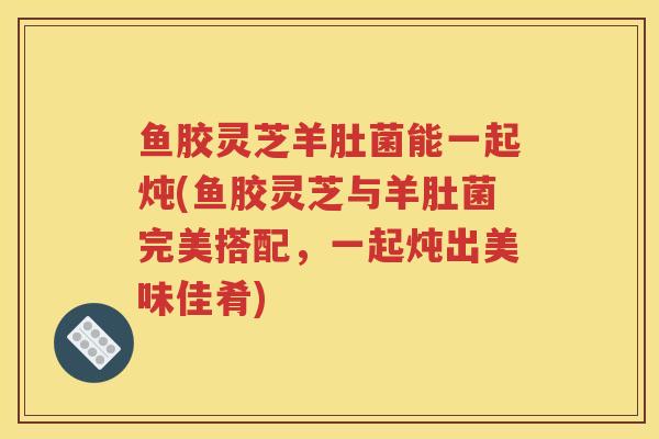 鱼胶灵芝羊肚菌能一起炖(鱼胶灵芝与羊肚菌完美搭配，一起炖出美味佳肴)