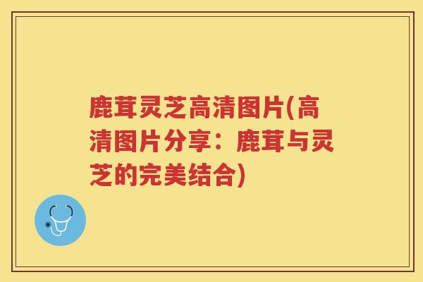 鹿茸灵芝高清图片(高清图片分享：鹿茸与灵芝的完美结合)