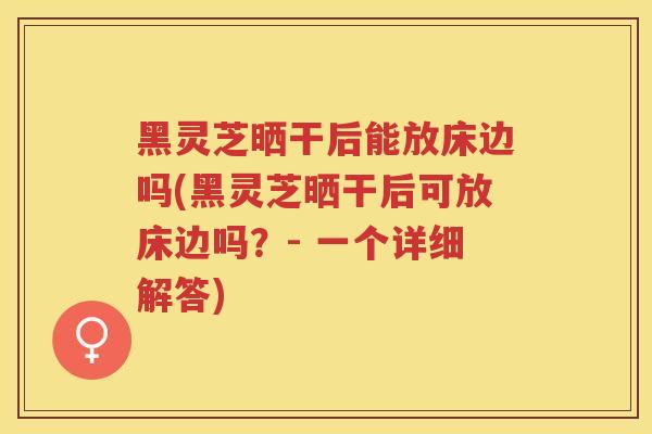 黑灵芝晒干后能放床边吗(黑灵芝晒干后可放床边吗?- 一个详细解答) 黑灵芝晒干后能放床边吗(黑灵芝晒干后可放床边吗?- 一个详细解答)