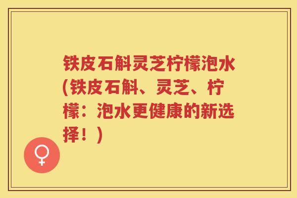 铁皮石斛灵芝柠檬泡水(铁皮石斛、灵芝、柠檬：泡水更健康的新选择！)