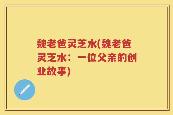 魏老爸灵芝水(魏老爸灵芝水：一位父亲的创业故事)