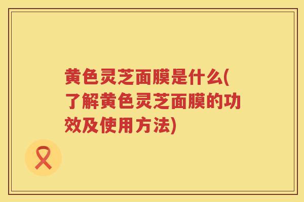 黄色灵芝面膜是什么(了解黄色灵芝面膜的功效及使用方法)