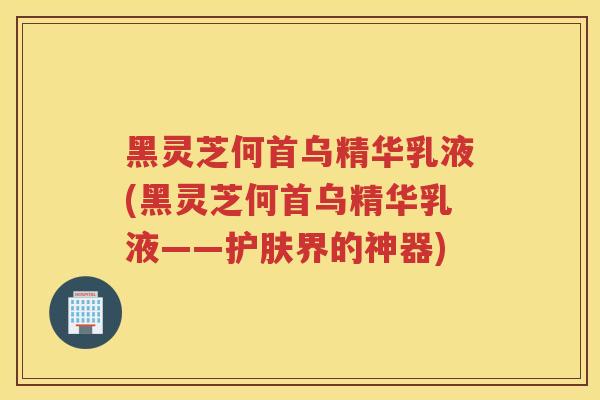 黑灵芝何首乌精华乳液(黑灵芝何首乌精华乳液——护肤界的神器)
