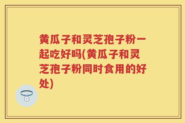 黄瓜子和灵芝孢子粉一起吃好吗(黄瓜子和灵芝孢子粉同时食用的好处)