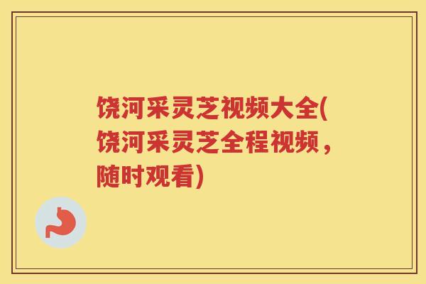 饶河采灵芝视频大全(饶河采灵芝全程视频，随时观看)