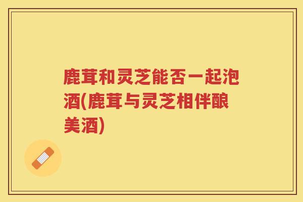 鹿茸和灵芝能否一起泡酒(鹿茸与灵芝相伴酿美酒)