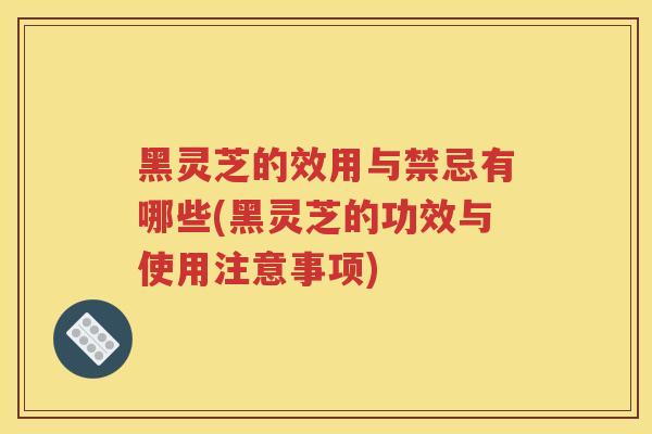 黑灵芝的效用与禁忌有哪些(黑灵芝的功效与使用注意事项)