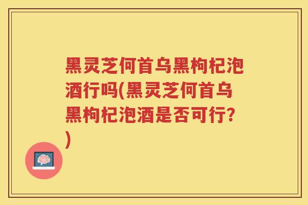 黑灵芝何首乌黑枸杞泡酒行吗(黑灵芝何首乌黑枸杞泡酒是否可行？)