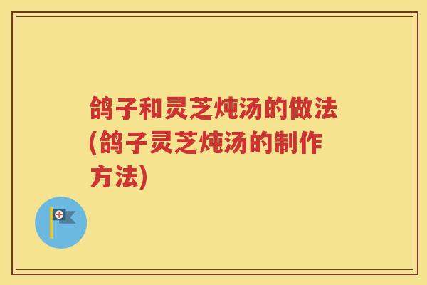 鸽子和灵芝炖汤的做法(鸽子灵芝炖汤的制作方法)