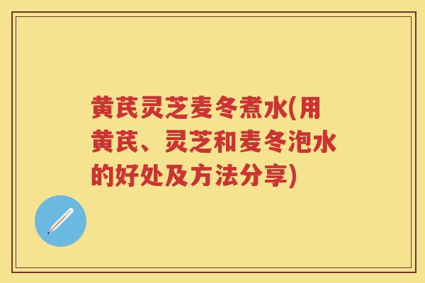 黄芪灵芝麦冬煮水(用黄芪、灵芝和麦冬泡水的好处及方法分享)