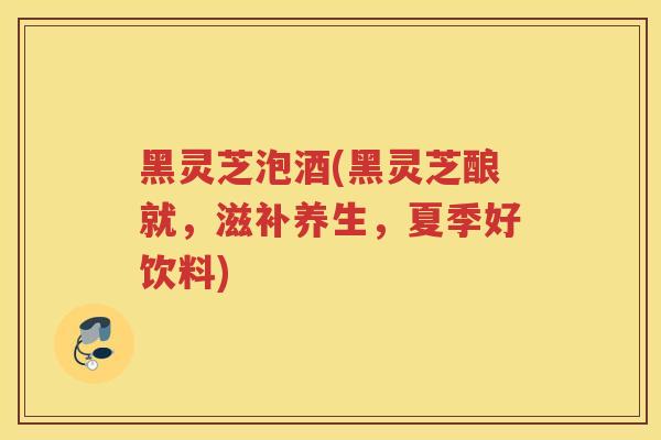 黑灵芝泡酒(黑灵芝酿就，滋补养生，夏季好饮料)