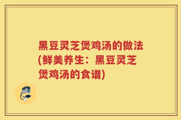 黑豆灵芝煲鸡汤的做法(鲜美养生：黑豆灵芝煲鸡汤的食谱)