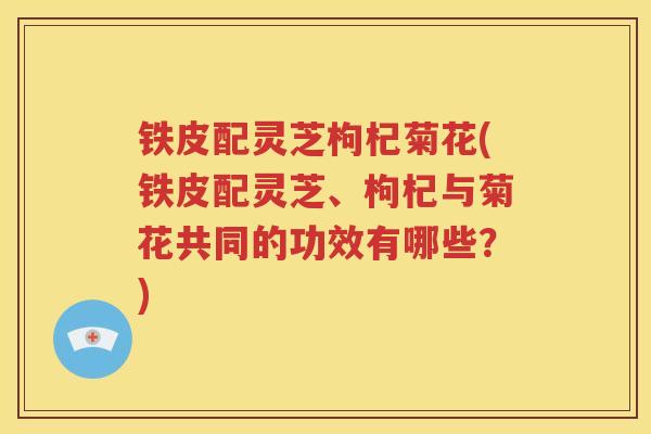 铁皮配灵芝枸杞菊花(铁皮配灵芝、枸杞与菊花共同的功效有哪些？)