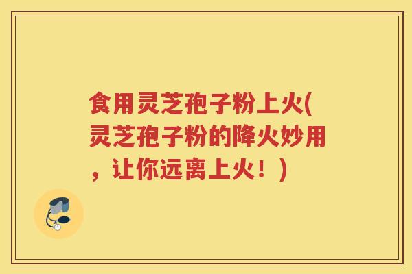 食用灵芝孢子粉上火(灵芝孢子粉的降火妙用，让你远离上火！)