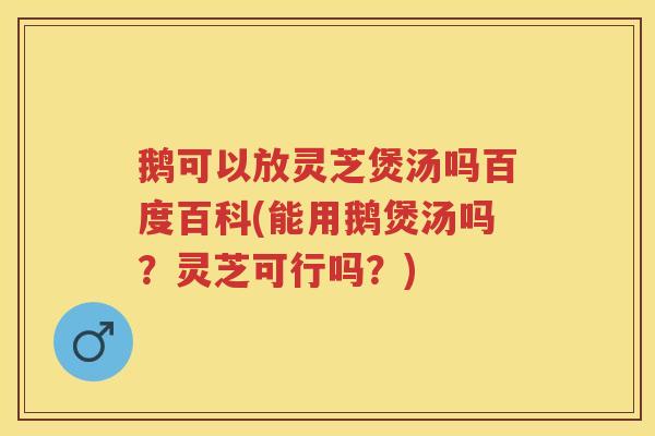 鹅可以放灵芝煲汤吗百度百科(能用鹅煲汤吗？灵芝可行吗？)