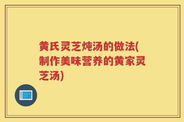 黄氏灵芝炖汤的做法(制作美味营养的黄家灵芝汤) 黄氏灵芝炖汤的做法(制作美味营养的黄家灵芝汤)