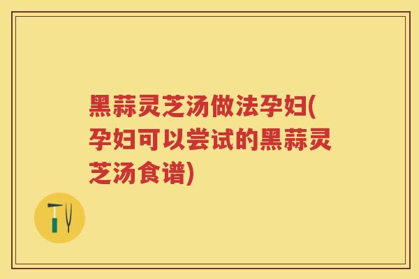 黑蒜灵芝汤做法孕妇(孕妇可以尝试的黑蒜灵芝汤食谱)