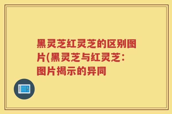 黑灵芝红灵芝的区别图片(黑灵芝与红灵芝：图片揭示的异同