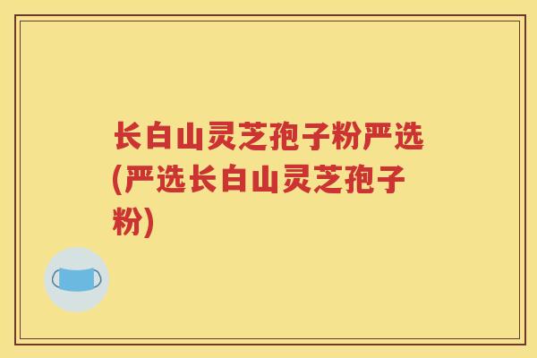 长白山灵芝孢子粉严选(严选长白山灵芝孢子粉)