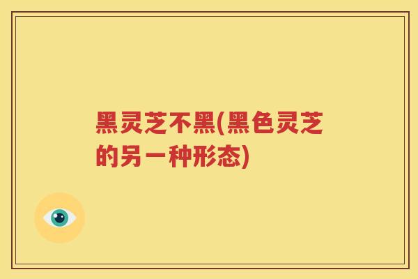 黑灵芝不黑(黑色灵芝的另一种形态)