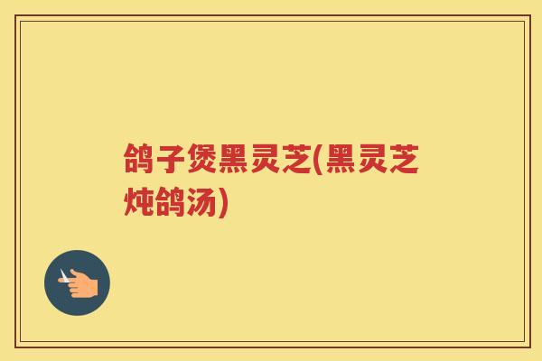 鸽子煲黑灵芝(黑灵芝炖鸽汤)