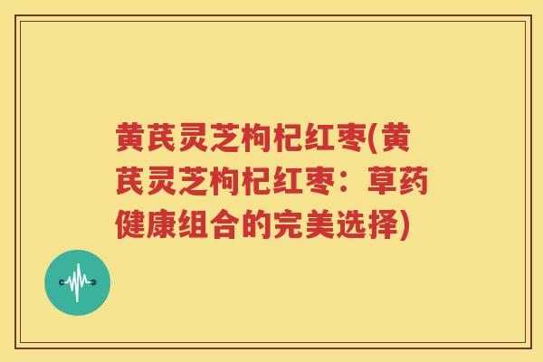 黄芪灵芝枸杞红枣(黄芪灵芝枸杞红枣：草药健康组合的完美选择)