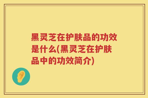 黑灵芝在护肤品的功效是什么(黑灵芝在护肤品中的功效简介)