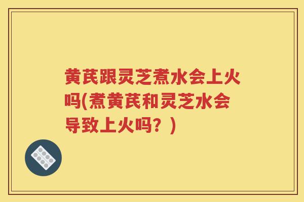 黄芪跟灵芝煮水会上火吗(煮黄芪和灵芝水会导致上火吗？)