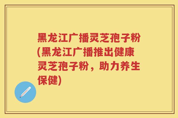 黑龙江广播灵芝孢子粉(黑龙江广播推出健康灵芝孢子粉，助力养生保健)