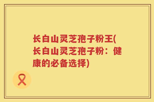 长白山灵芝孢子粉王(长白山灵芝孢子粉：健康的必备选择)