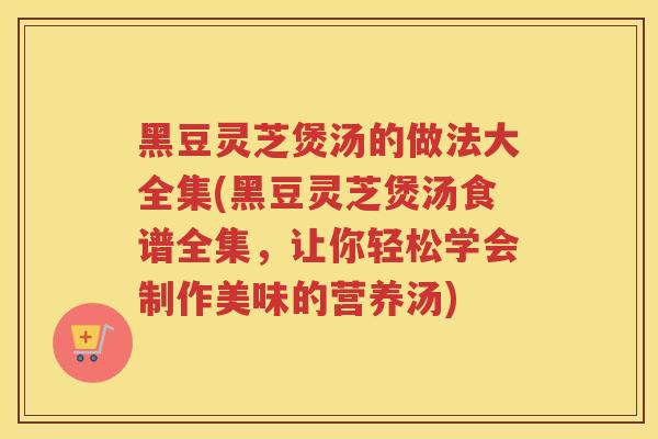 黑豆灵芝煲汤的做法大全集(黑豆灵芝煲汤食谱全集,让你轻松学会制作美味的营养汤) 黑豆灵芝煲汤的做法大全集(黑豆灵芝煲汤食谱全集,让你轻松学会制作美味的营养汤)