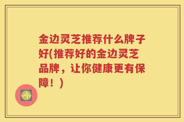 金边灵芝推荐什么牌子好(推荐好的金边灵芝品牌，让你健康更有保障！)