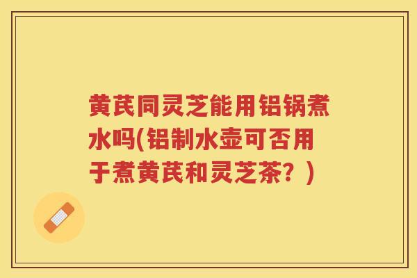 黄芪同灵芝能用铝锅煮水吗(铝制水壶可否用于煮黄芪和灵芝茶？)
