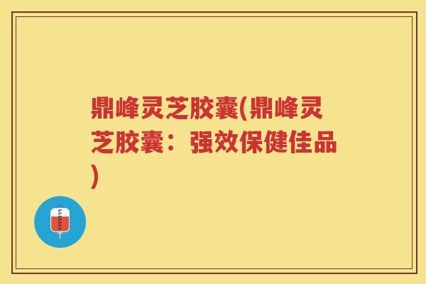 鼎峰灵芝胶囊(鼎峰灵芝胶囊：强效保健佳品)