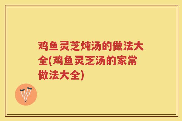 鸡鱼灵芝炖汤的做法大全(鸡鱼灵芝汤的家常做法大全)