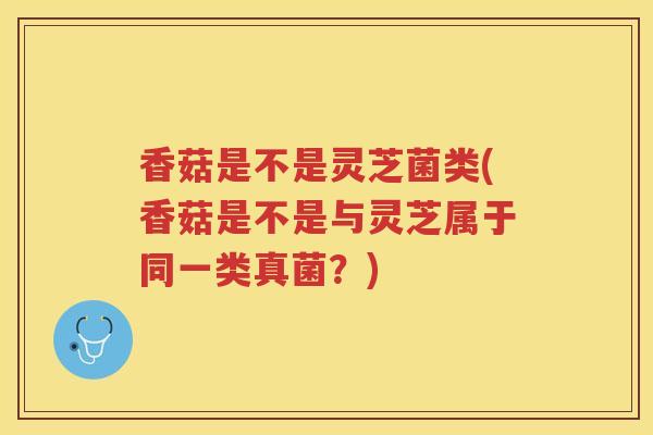 香菇是不是灵芝菌类(香菇是不是与灵芝属于同一类真菌？)