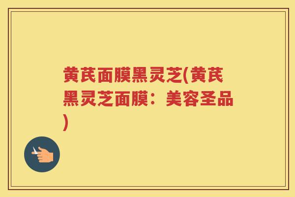 黄芪面膜黑灵芝(黄芪黑灵芝面膜：美容圣品)