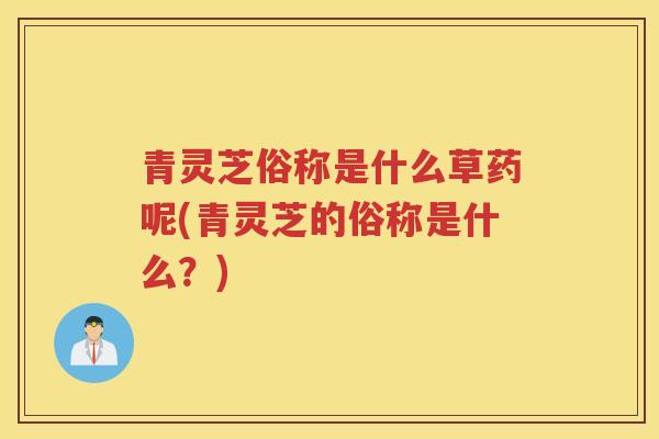 青灵芝俗称是什么草药呢(青灵芝的俗称是什么？)