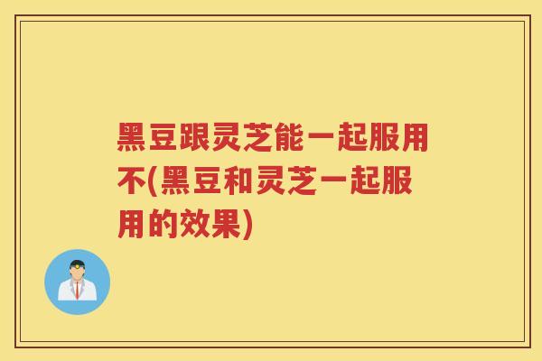 黑豆跟灵芝能一起服用不(黑豆和灵芝一起服用的效果) 黑豆跟灵芝能一起服用不(黑豆和灵芝一起服用的效果)