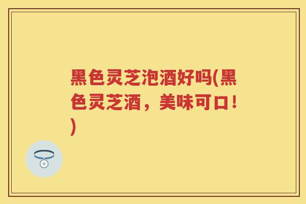 黑色灵芝泡酒好吗(黑色灵芝酒，美味可口！)