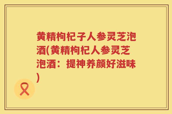 黄精枸杞子人参灵芝泡酒(黄精枸杞人参灵芝泡酒：提神养颜好滋味)