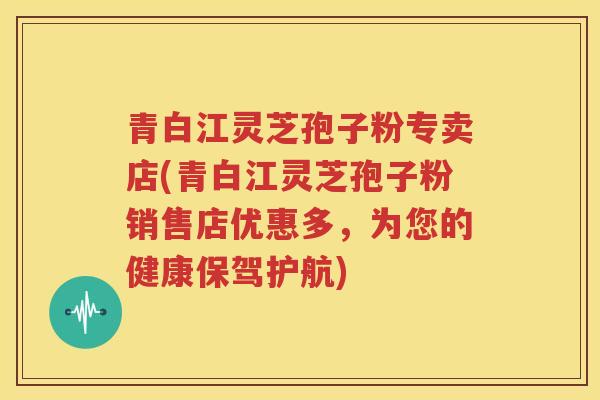 青白江灵芝孢子粉专卖店(青白江灵芝孢子粉销售店优惠多，为您的健康保驾护航)