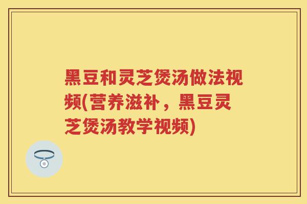 黑豆和灵芝煲汤做法视频(营养滋补，黑豆灵芝煲汤教学视频)