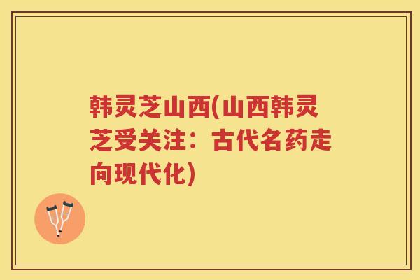 韩灵芝山西(山西韩灵芝受关注：古代名药走向现代化)