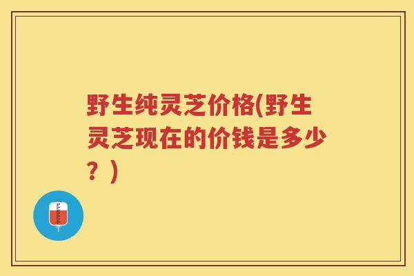 野生纯灵芝价格(野生灵芝现在的价钱是多少？)